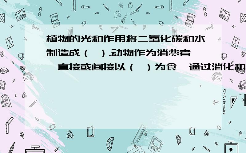 植物的光和作用将二氧化碳和水制造成（ ）.动物作为消费者,直接或间接以（ ）为食,通过消化和吸收,将取的（  ）变成自身能够利用的物质.这些有机物在动物体中经过分解释放能量,同时也