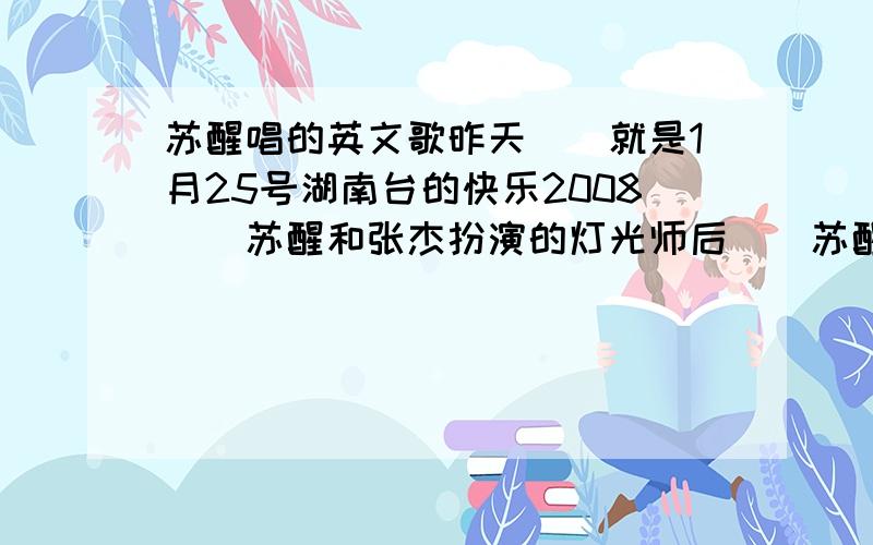 苏醒唱的英文歌昨天``就是1月25号湖南台的快乐2008``苏醒和张杰扮演的灯光师后``苏醒唱的那英文歌叫什么啊?