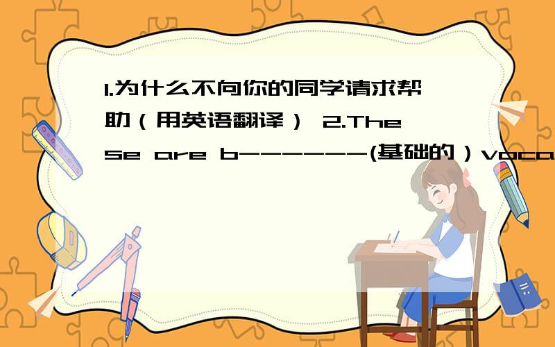 1.为什么不向你的同学请求帮助（用英语翻译） 2.These are b------(基础的）vocabulary in Englishh.(填空