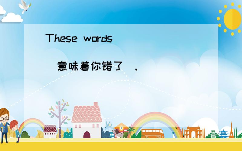 These words ________________(意味着你错了）.