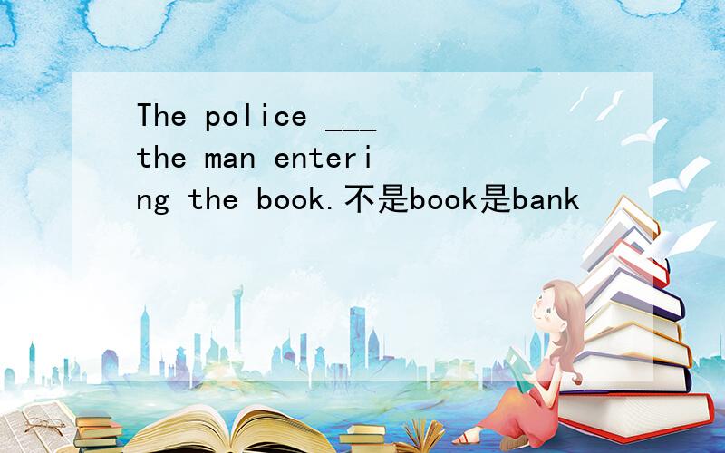 The police ___the man entering the book.不是book是bank