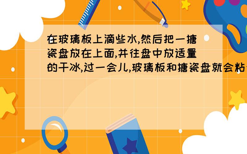 在玻璃板上滴些水,然后把一搪瓷盘放在上面,并往盘中放适量的干冰,过一会儿,玻璃板和搪瓷盘就会粘合,这是因为干冰在（   ）过程中,需要从周围物体（   ）,使玻璃上的水的温度（   ）直到