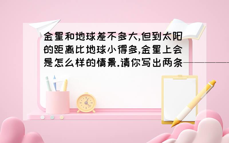 金星和地球差不多大,但到太阳的距离比地球小得多,金星上会是怎么样的情景.请你写出两条——————,———————从现在开始，前面的不用回答只回答下面的问题2根据答句写问题.问