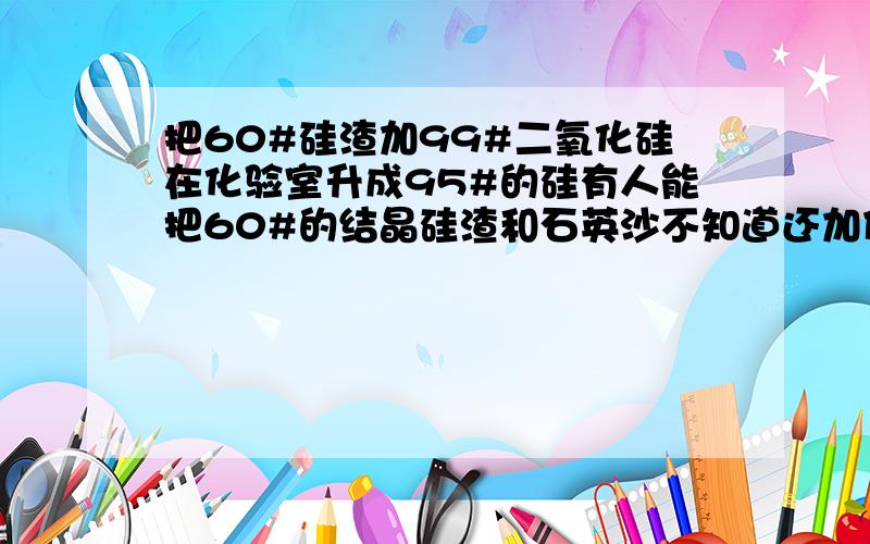 把60#硅渣加99#二氧化硅在化验室升成95#的硅有人能把60#的结晶硅渣和石英沙不知道还加什么?在化验室用熔炼法可以化验硅到95#以上!谁有办法!定重谢!