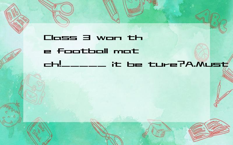 Class 3 won the football match!_____ it be ture?A.Must B.May C.Will D.Can