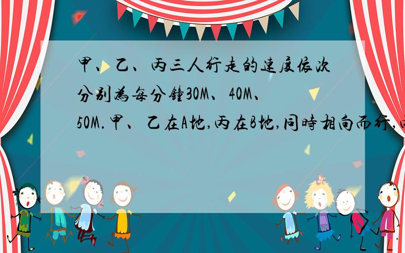 甲、乙、丙三人行走的速度依次分别为每分钟30M、40M、50M.甲、乙在A地,丙在B地,同时相向而行,丙遇乙后10分钟和甲相遇.求A、B的距离