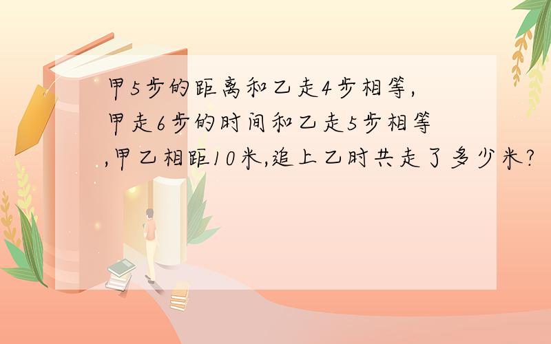 甲5步的距离和乙走4步相等,甲走6步的时间和乙走5步相等,甲乙相距10米,追上乙时共走了多少米?