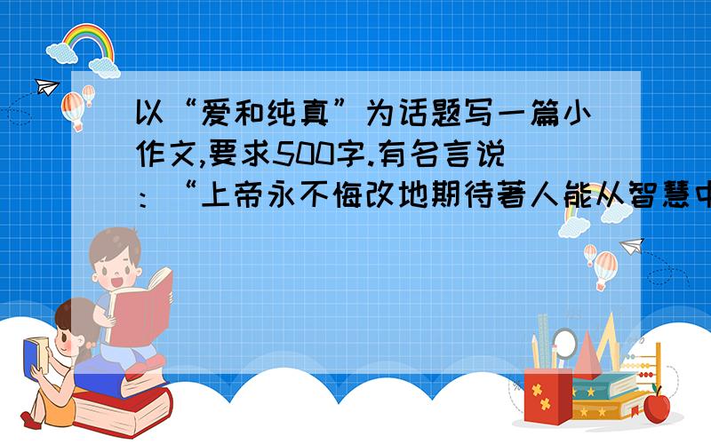 以“爱和纯真”为话题写一篇小作文,要求500字.有名言说：“上帝永不悔改地期待著人能从智慧中重获她的纯真童年.”有人谈爱情说“这个世界,什么都古老,只有爱情,却永远年轻;这个世界,