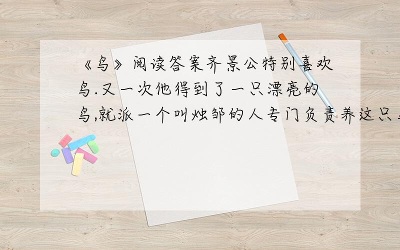 《鸟》阅读答案齐景公特别喜欢鸟.又一次他得到了一只漂亮的鸟,就派一个叫烛邹的人专门负责养这只鸟.可几天之后,那只鸟飞走了.齐景公气坏了,要亲手杀死烛邹.晏子站在一旁请求说：“是