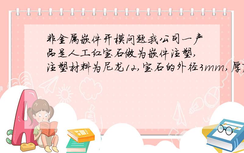 非金属嵌件开模问题我公司一产品是人工红宝石做为嵌件注塑,注塑材料为尼龙12,宝石的外径3mm,厚度0.6mm,将他嵌在外径为5.4内径2.6的管内.现在主要的问题是宝石周边会漏水出来,而且奇怪的是