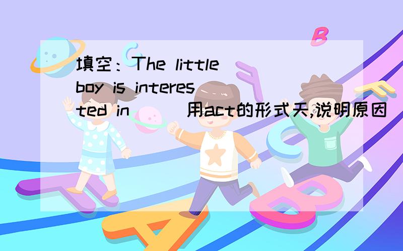 填空：The little boy is interested in___用act的形式天,说明原因