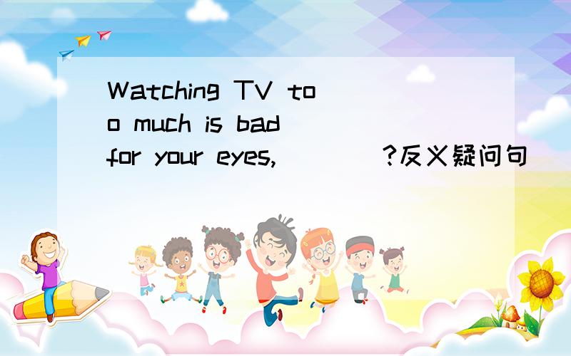 Watching TV too much is bad for your eyes,____?反义疑问句