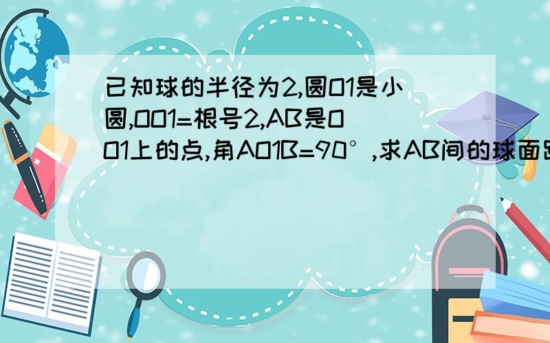 已知球的半径为2,圆O1是小圆,OO1=根号2,AB是OO1上的点,角AO1B=90°,求AB间的球面距离