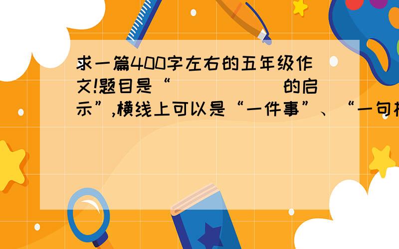 求一篇400字左右的五年级作文!题目是“______的启示”,横线上可以是“一件事”、“一句格言”或者是“一幅漫画”,如果填的是“一幅漫画”就请附上图片!