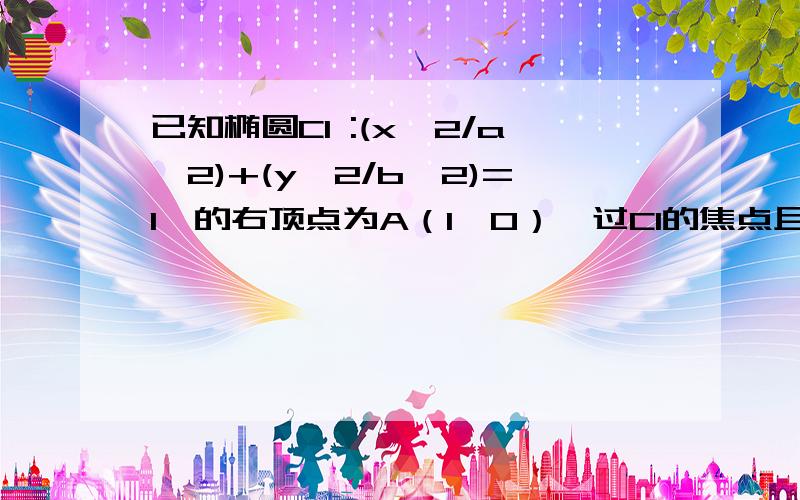 已知椭圆C1 :(x^2/a^2)+(y^2/b^2)=1,的右顶点为A（1,0）,过C1的焦点且垂直长轴的弦长为1 ,（1） 求 C1的方程.急