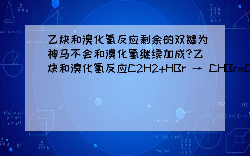 乙炔和溴化氢反应剩余的双键为神马不会和溴化氢继续加成?乙炔和溴化氢反应C2H2+HBr → CHBr=CH2,后边不是还剩了个CC双键,类似烯的话应该可以继续和HBr加成呵?是什么原因不反应了?