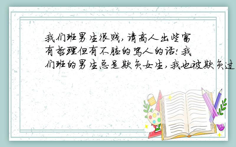 我们班男生很贱,请高人出些富有哲理但有不脏的骂人的话!我们班的男生总是欺负女生,我也被欺负过,但是我很会反驳,总是踹他们,现在我已经是有些人的克星了,不过还有更卑鄙的男生,我希