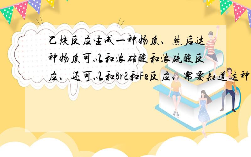 乙炔反应生成一种物质、然后这种物质可以和浓硝酸和浓硫酸反应、还可以和Br2和Fe反应、需要知道这种物质和有关化学方程式