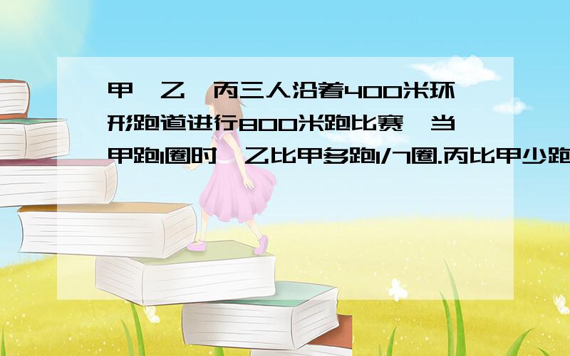 甲、乙、丙三人沿着400米环形跑道进行800米跑比赛,当甲跑1圈时,乙比甲多跑1/7圈.丙比甲少跑1/7圈.如果他们各自 跑步的速度始终不变,那么,当乙到达终点时,甲在丙前面( ).A.85米 B.90米 C.100米 D.