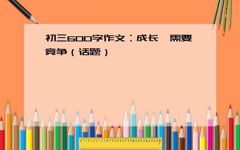 初三600字作文：成长,需要竞争（话题）