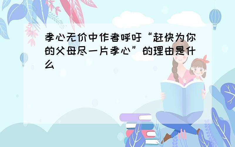 孝心无价中作者呼吁“赶快为你的父母尽一片孝心”的理由是什么