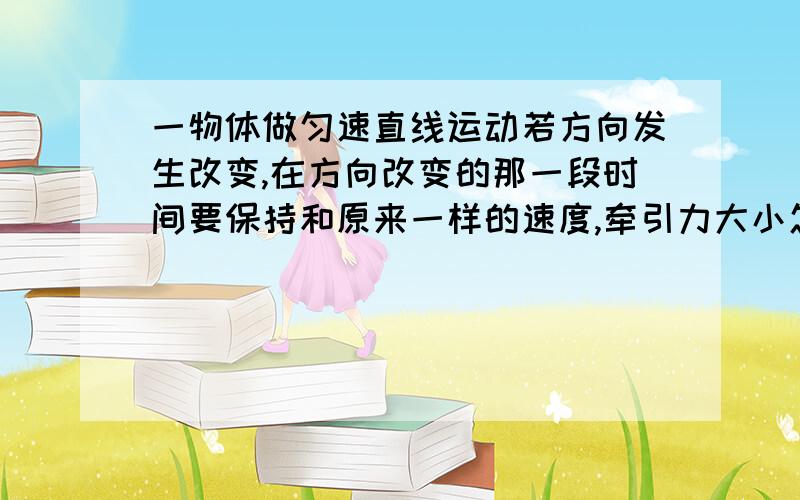 一物体做匀速直线运动若方向发生改变,在方向改变的那一段时间要保持和原来一样的速度,牵引力大小怎样变化