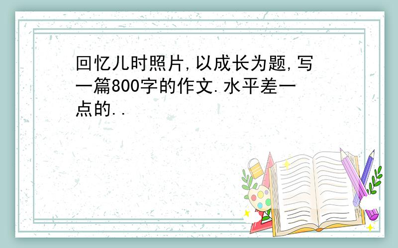 回忆儿时照片,以成长为题,写一篇800字的作文.水平差一点的..