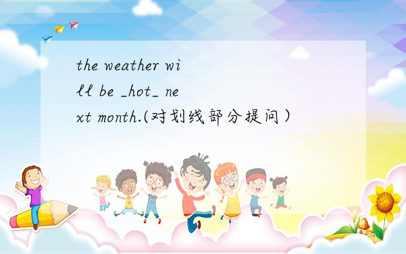 the weather will be _hot_ next month.(对划线部分提问）