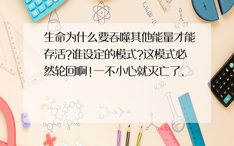 生命为什么要吞噬其他能量才能存活?谁设定的模式?这模式必然轮回啊!一不小心就灭亡了.