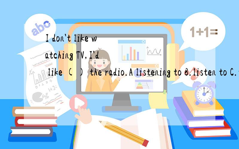 I don't like watching TV,I'd like () the radio.A listening to B.listen to C.to listen to