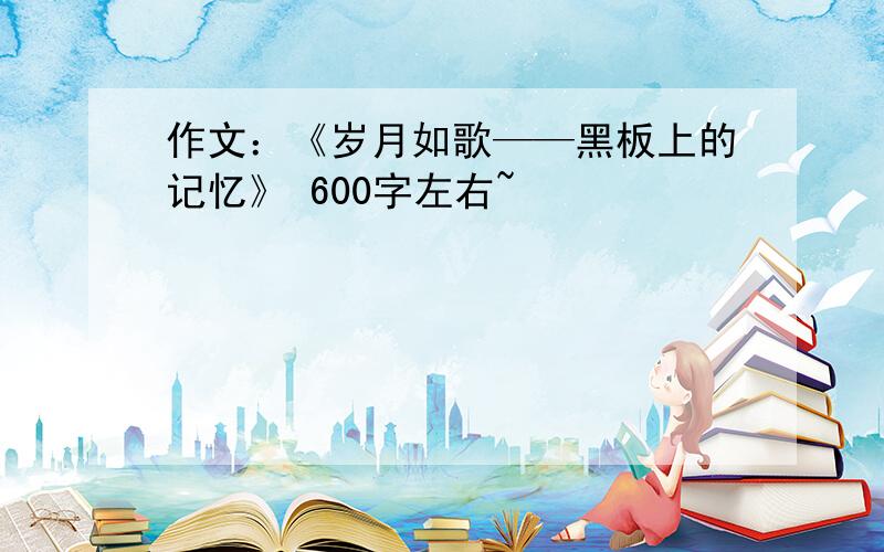 作文：《岁月如歌——黑板上的记忆》 600字左右~