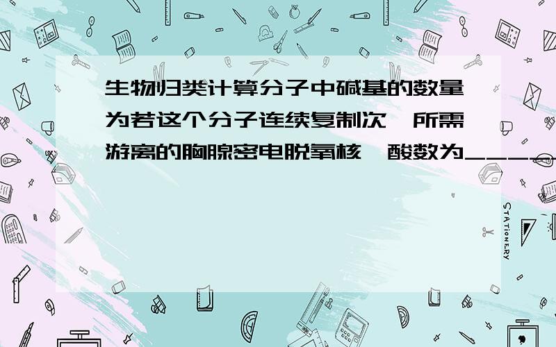 生物归类计算分子中碱基的数量为若这个分子连续复制次,所需游离的胸腺密电脱氧核苷酸数为_________第次复制所需游离的胸腺密电脱氧核苷酸数为_________