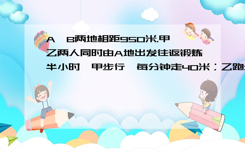 A、B两地相距950米.甲、乙两人同时由A地出发往返锻炼半小时,甲步行,每分钟走40米；乙跑步,每分钟行150.则甲、乙两人第（）次迎面相遇时距B地最近.