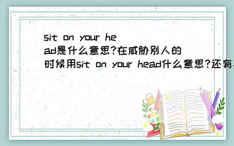 sit on your head是什么意思?在威胁别人的时候用sit on your head什么意思?还有其他用法吗?You have 5 seconds till I sit on your head.这句话又该怎么解释呢?