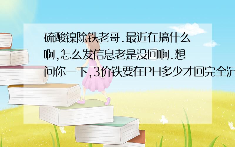 硫酸镍除铁老哥.最近在搞什么啊,怎么发信息老是没回啊.想问你一下,3价铁要在PH多少才回完全沉淀啊,我调到3都还不可以啊,有人说要到5啊,我怕连镍都氢氧化了啊.