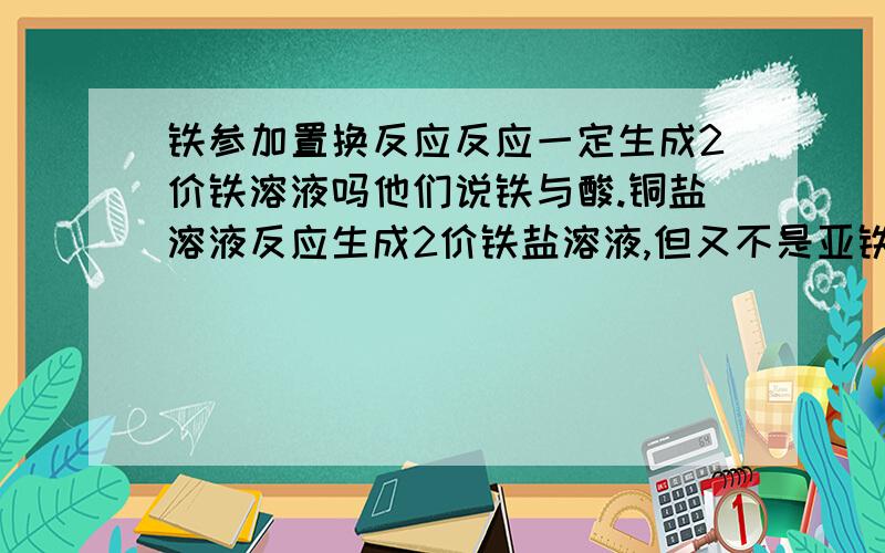 铁参加置换反应反应一定生成2价铁溶液吗他们说铁与酸.铜盐溶液反应生成2价铁盐溶液,但又不是亚铁参加反应啊,铁不是3价的,参加反应不都是生成3价吗?