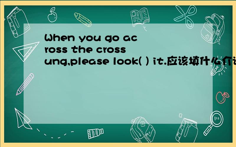 When you go across the crossung,please look( ) it.应该填什么介词?