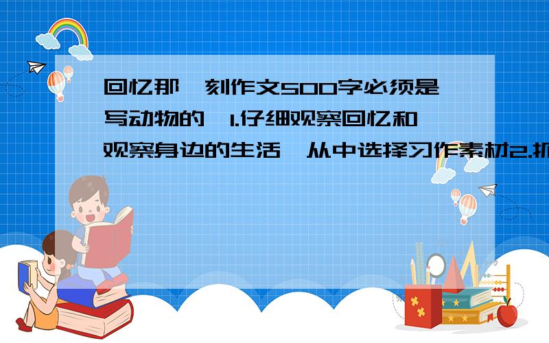 回忆那一刻作文500字必须是写动物的,1.仔细观察回忆和观察身边的生活,从中选择习作素材2.抓住事物的特点,精彩之处要写的具体                 ～～～～～～～～～              要真实的,500字左