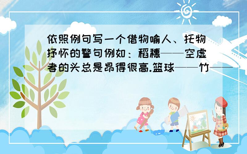 依照例句写一个借物喻人、托物抒怀的警句例如：稻穗——空虚者的头总是昂得很高.篮球——竹——