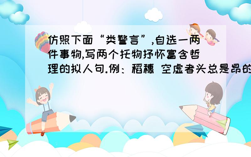 仿照下面“类警言”,自选一两件事物,写两个托物抒怀富含哲理的拟人句.例：稻穗 空虚者头总是昂的很高 仿照下面“类警言”,自选一两件事物,写两个托物抒怀富含哲理的拟人句.例：稻穗