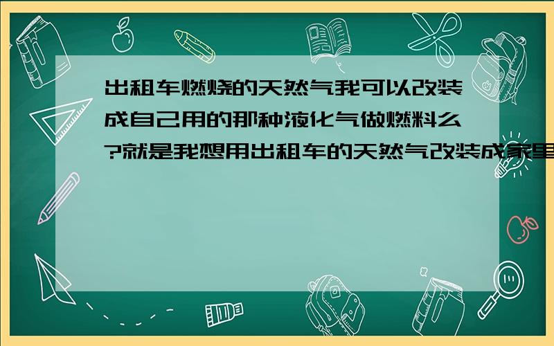 出租车燃烧的天然气我可以改装成自己用的那种液化气做燃料么?就是我想用出租车的天然气改装成家里用做做饭的炉子 再就是 天然气是否比家用的煤气(成罐的那种)核算不?那个更便宜些