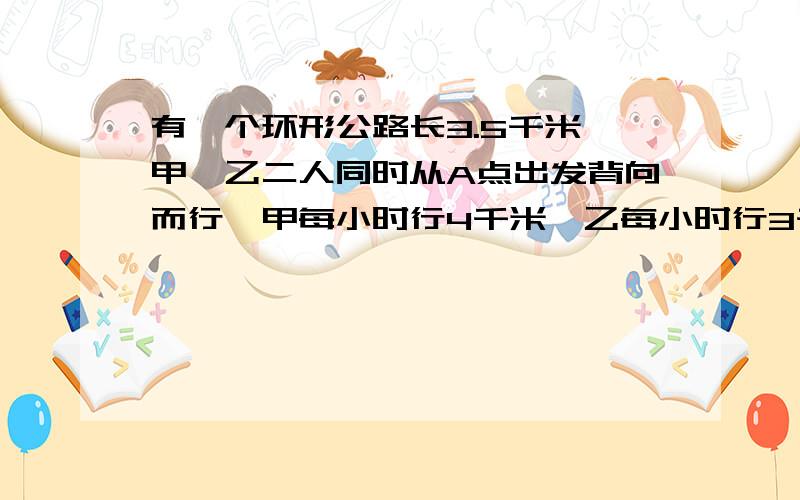 有一个环形公路长3.5千米,甲、乙二人同时从A点出发背向而行,甲每小时行4千米,乙每小时行3千米.多少小时后,甲、乙二人在A点相遇?