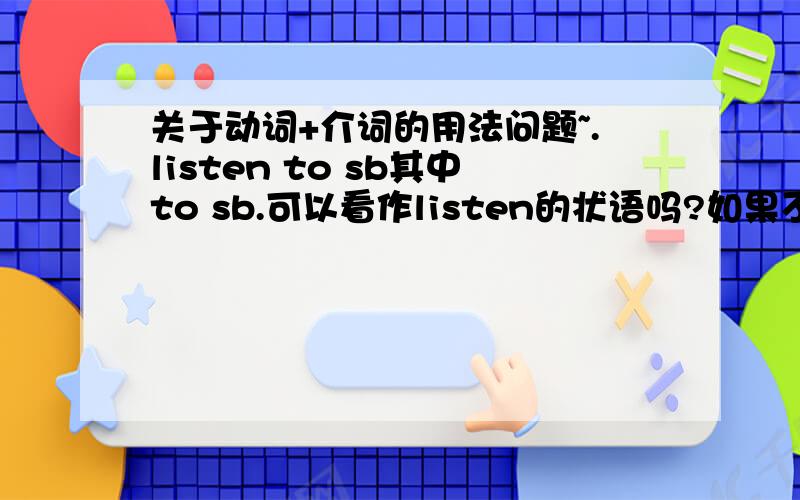 关于动词+介词的用法问题~.listen to sb其中to sb.可以看作listen的状语吗?如果不是状语而是固定搭配,把sb看成宾语,那listen to是一个动词短语还是短语动词?put the book on the desk中,on the desk 是put 的