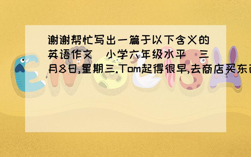 谢谢帮忙写出一篇于以下含义的英语作文（小学六年级水平）三月8日,星期三.Tom起得很早,去商店买东西.回到家后,开始打扫厨房,做中饭.中午,妈妈下班回到家.看到Tom做的家务很高兴.就是这