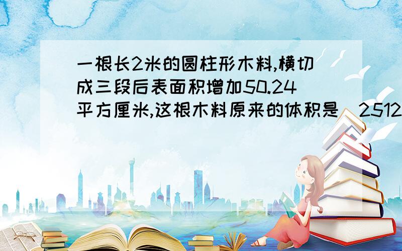 一根长2米的圆柱形木料,横切成三段后表面积增加50.24平方厘米,这根木料原来的体积是（2512）立方厘米怎么来的?