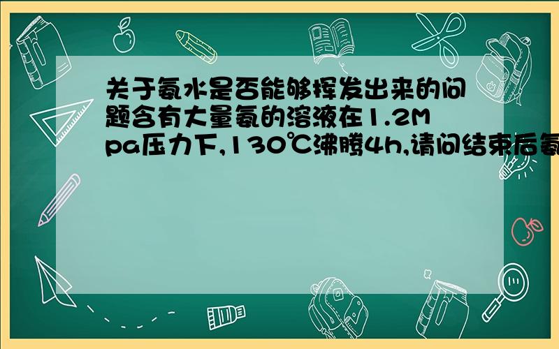 关于氨水是否能够挥发出来的问题含有大量氨的溶液在1.2Mpa压力下,130℃沸腾4h,请问结束后氨是否依然大量存在于溶液中?