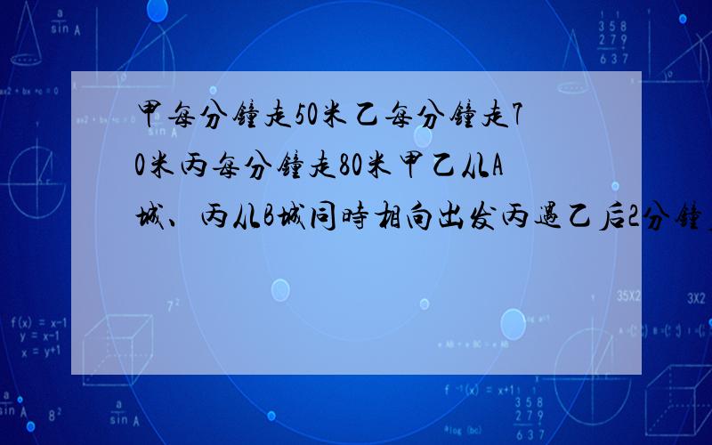 甲每分钟走50米乙每分钟走70米丙每分钟走80米甲乙从A城、丙从B城同时相向出发丙遇乙后2分钟后又遇到甲求A、B两城的距离