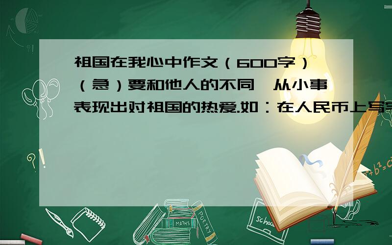 祖国在我心中作文（600字）（急）要和他人的不同,从小事表现出对祖国的热爱.如：在人民币上写字~.要有创新不要演讲稿