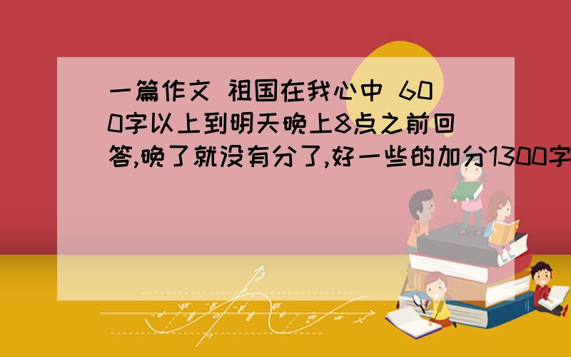 一篇作文 祖国在我心中 600字以上到明天晚上8点之前回答,晚了就没有分了,好一些的加分1300字一下,忘记说了,太多我可吃不消呀