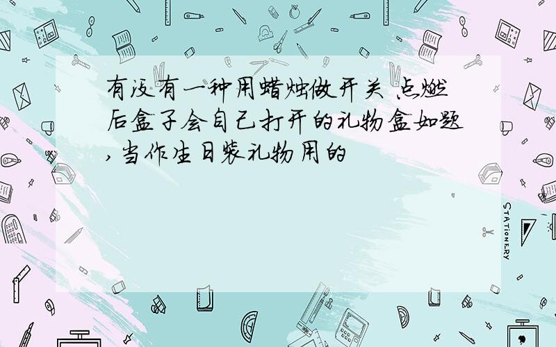 有没有一种用蜡烛做开关 点燃后盒子会自己打开的礼物盒如题,当作生日装礼物用的